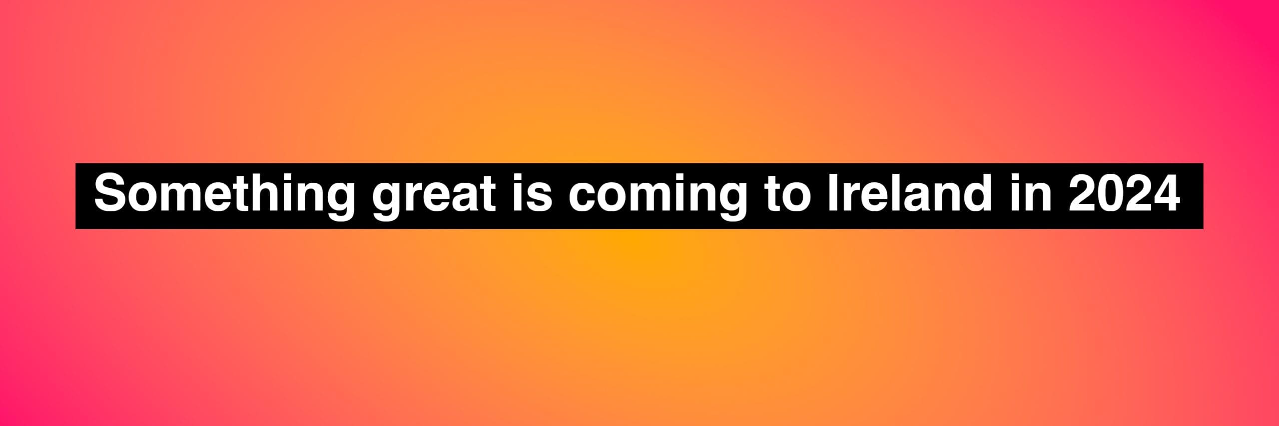 Something great is coming to Ireland in 2024